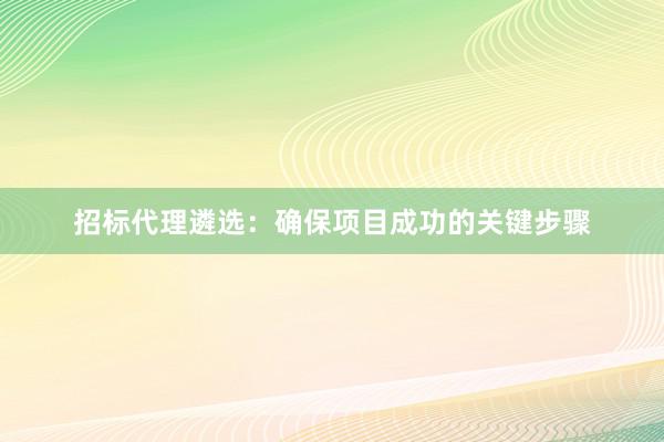 招标代理遴选：确保项目成功的关键步骤