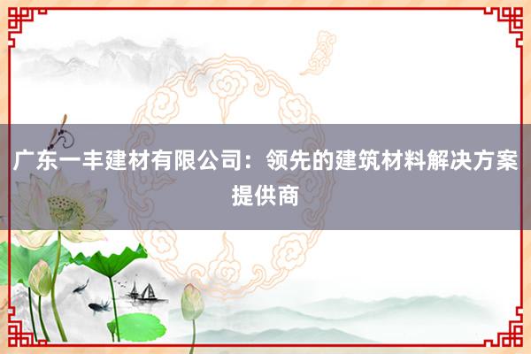 广东一丰建材有限公司：领先的建筑材料解决方案提供商