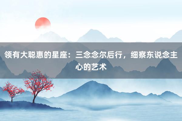 领有大聪惠的星座：三念念尔后行，细察东说念主心的艺术